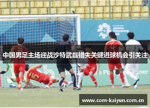 中国男足主场迎战沙特武磊错失关键进球机会引关注 中国男足主场迎战沙特武磊错失关键进球机会引关注